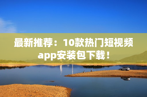 最新推荐：10款热门短视频app安装包下载！