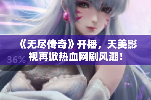 《无尽传奇》开播，天美影视再掀热血网剧风潮！