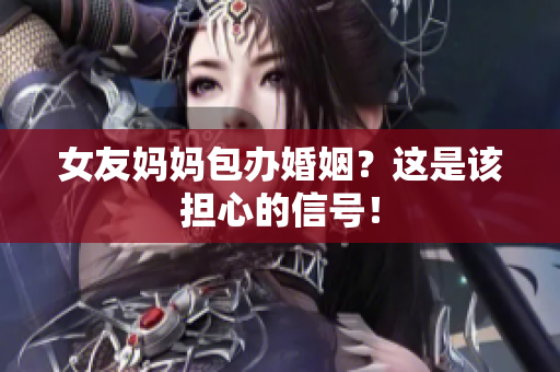 女友妈妈包办婚姻？这是该担心的信号！