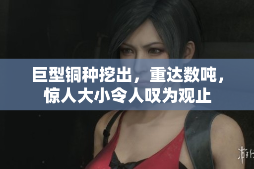 巨型铜种挖出，重达数吨，惊人大小令人叹为观止