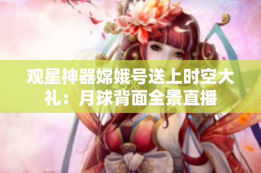 观星神器嫦娥号送上时空大礼：月球背面全景直播