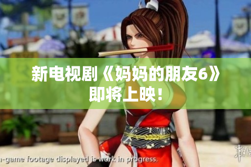 新电视剧《妈妈的朋友6》即将上映！