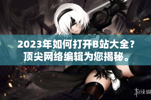 2023年如何打开B站大全？顶尖网络编辑为您揭秘。