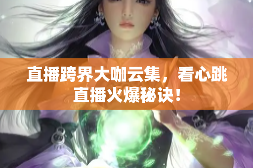 直播跨界大咖云集，看心跳直播火爆秘诀！