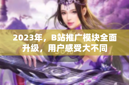 2023年，B站推广模块全面升级，用户感受大不同