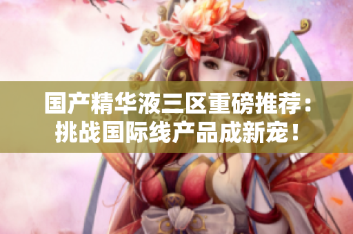国产精华液三区重磅推荐：挑战国际线产品成新宠！