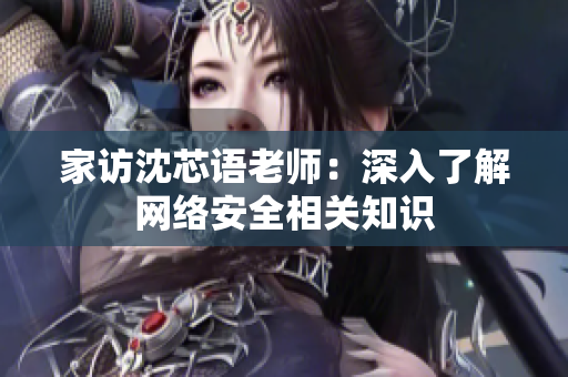 家访沈芯语老师：深入了解网络安全相关知识