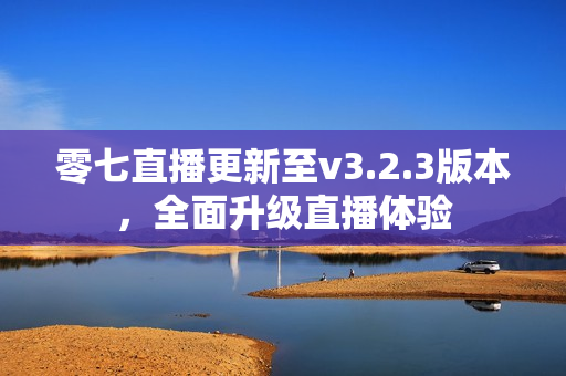 零七直播更新至v3.2.3版本，全面升级直播体验