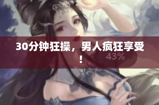 30分钟狂操，男人疯狂享受！