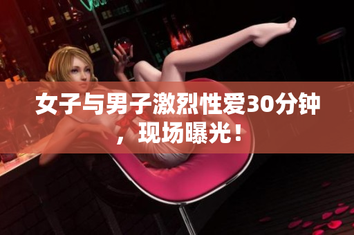 女子与男子激烈性爱30分钟，现场曝光！