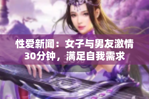 性爱新闻：女子与男友激情30分钟，满足自我需求