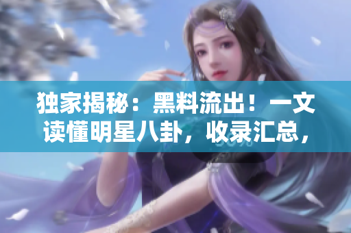 独家揭秘：黑料流出！一文读懂明星八卦，收录汇总，让你吃瓜不腻