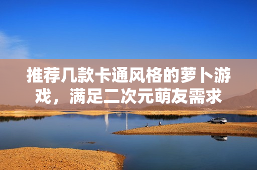 推荐几款卡通风格的萝卜游戏，满足二次元萌友需求