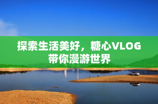 探索生活美好，糖心VLOG带你漫游世界