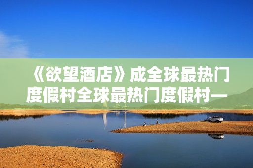 《欲望酒店》成全球最热门度假村全球最热门度假村——欲望酒店