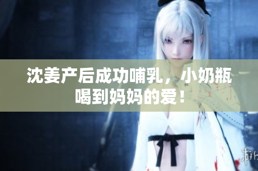 沈姜产后成功哺乳，小奶瓶喝到妈妈的爱！