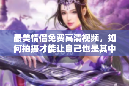 最美情侣免费高清视频，如何拍摄才能让自己也是其中一员？