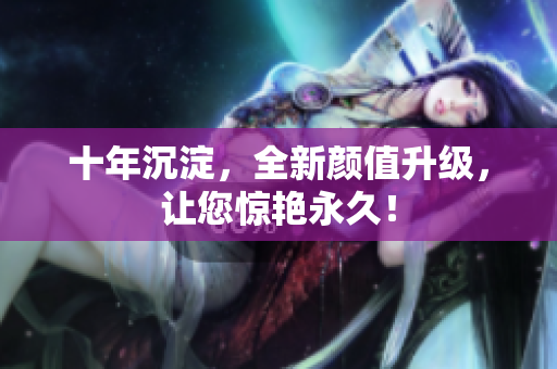 十年沉淀，全新颜值升级，让您惊艳永久！