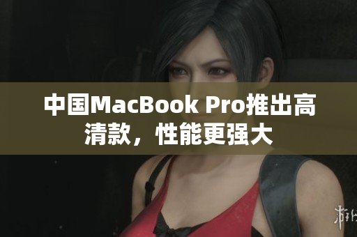 中国MacBook Pro推出高清款，性能更强大