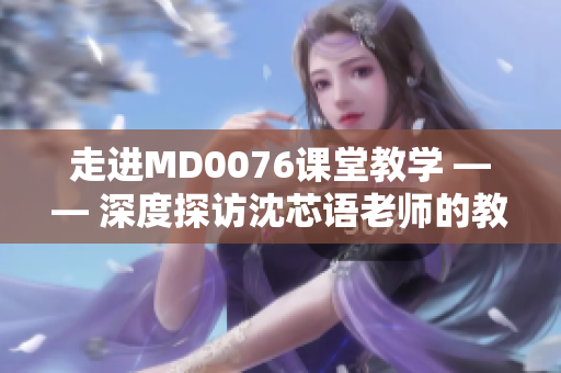 走进MD0076课堂教学 —— 深度探访沈芯语老师的教育理念