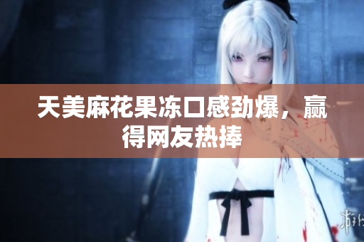 天美麻花果冻口感劲爆，赢得网友热捧