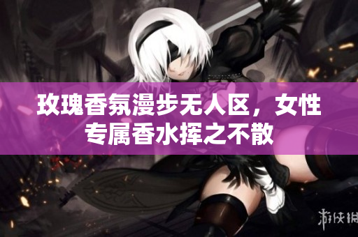 玫瑰香氛漫步无人区，女性专属香水挥之不散