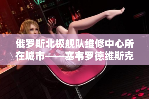 俄罗斯北极舰队维修中心所在城市——塞韦罗德维斯克