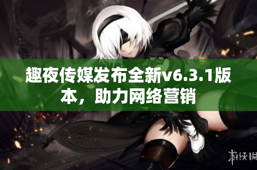 趣夜传媒发布全新v6.3.1版本，助力网络营销