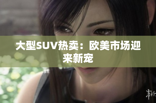 大型SUV热卖：欧美市场迎来新宠
