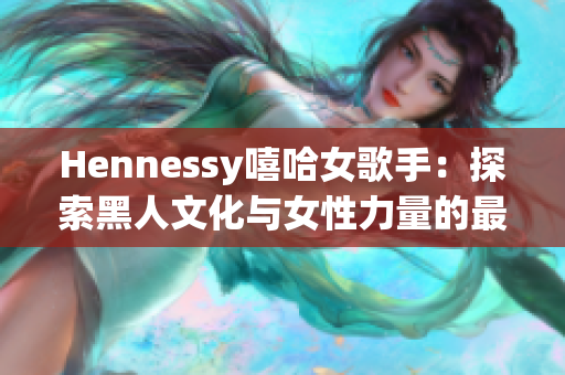Hennessy嘻哈女歌手：探索黑人文化与女性力量的最新代表