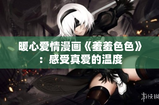 暖心爱情漫画《羞羞色色》：感受真爱的温度