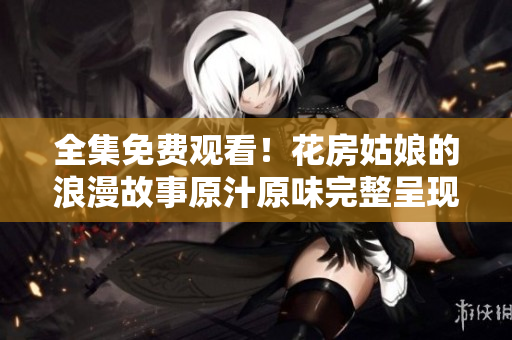 全集免费观看！花房姑娘的浪漫故事原汁原味完整呈现