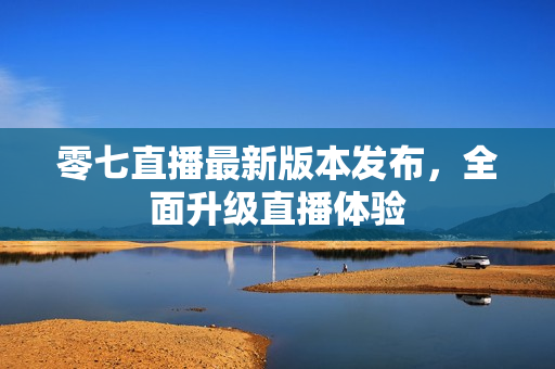 零七直播最新版本发布，全面升级直播体验