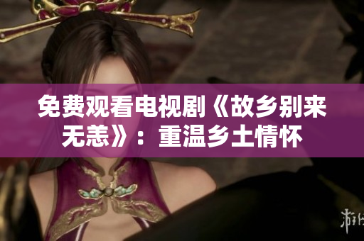 免费观看电视剧《故乡别来无恙》：重温乡土情怀