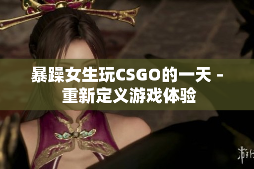 暴躁女生玩CSGO的一天 - 重新定义游戏体验