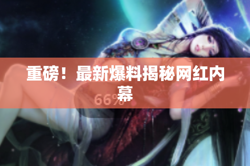 重磅！最新爆料揭秘网红内幕