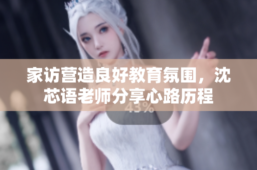 家访营造良好教育氛围，沈芯语老师分享心路历程