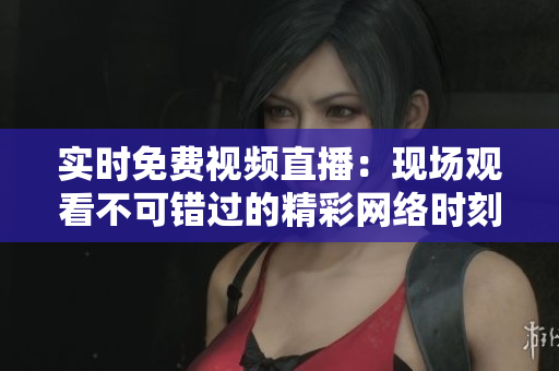 实时免费视频直播：现场观看不可错过的精彩网络时刻