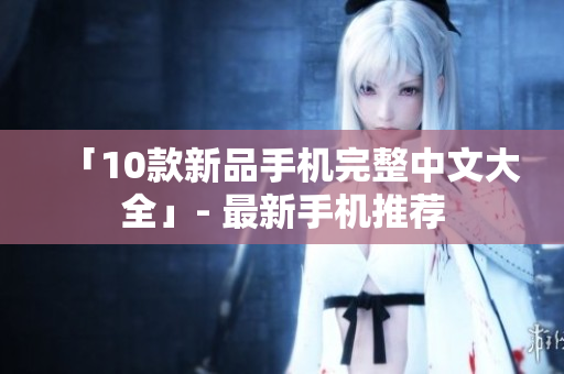 「10款新品手机完整中文大全」- 最新手机推荐