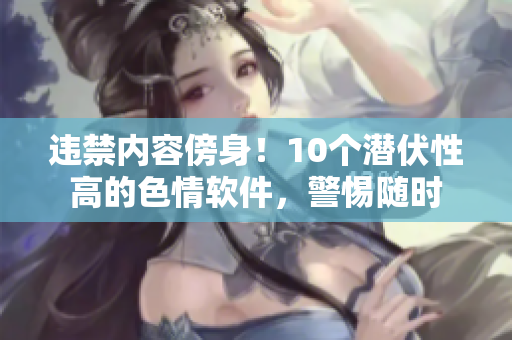 违禁内容傍身！10个潜伏性高的色情软件，警惕随时