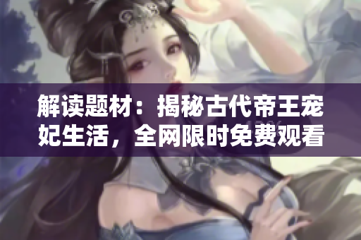 解读题材：揭秘古代帝王宠妃生活，全网限时免费观看
