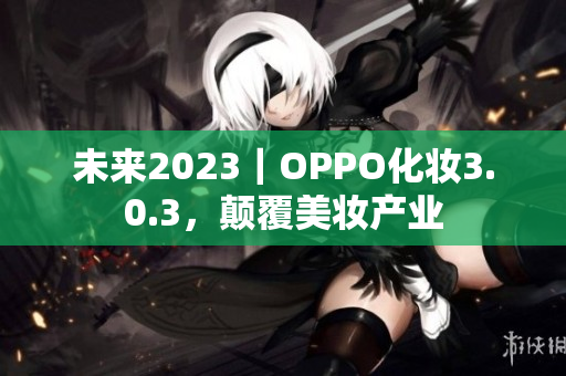 未来2023｜OPPO化妆3.0.3，颠覆美妆产业