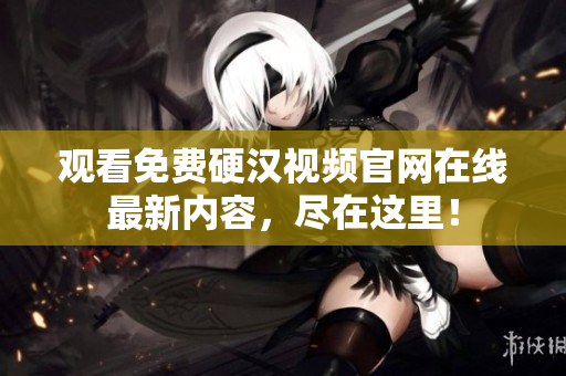 观看免费硬汉视频官网在线最新内容，尽在这里！