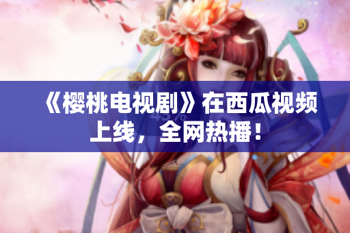 《樱桃电视剧》在西瓜视频上线，全网热播！