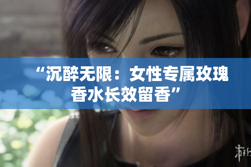 “沉醉无限：女性专属玫瑰香水长效留香”