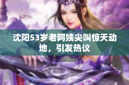 沈阳53岁老阿姨尖叫惊天动地，引发热议