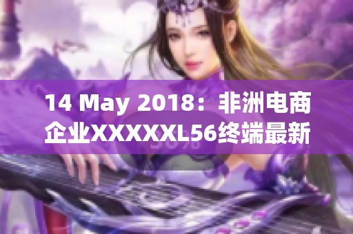 14 May 2018：非洲电商企业XXXXXL56终端最新动态