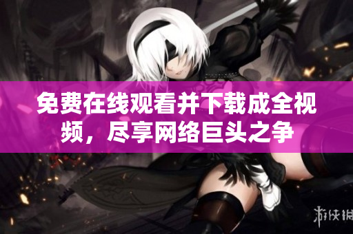 免费在线观看并下载成全视频，尽享网络巨头之争