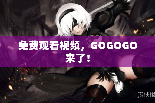 免费观看视频，GOGOGO来了！