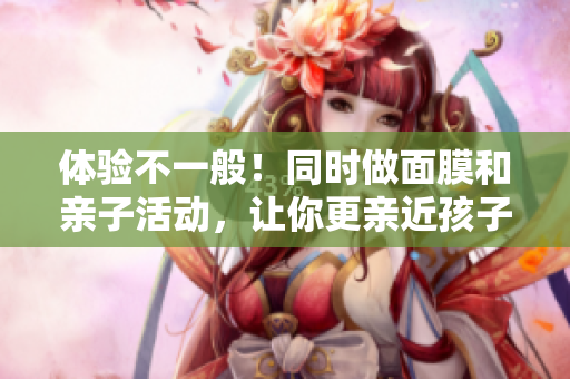 体验不一般！同时做面膜和亲子活动，让你更亲近孩子